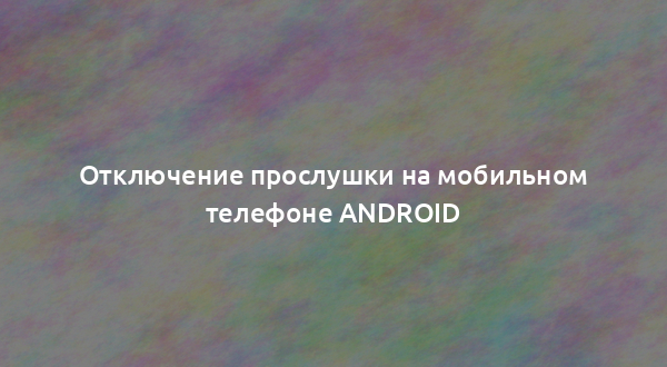 Отключение прослушки на мобильном телефоне Android