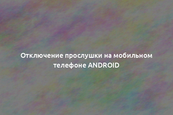 Отключение прослушки на мобильном телефоне Android