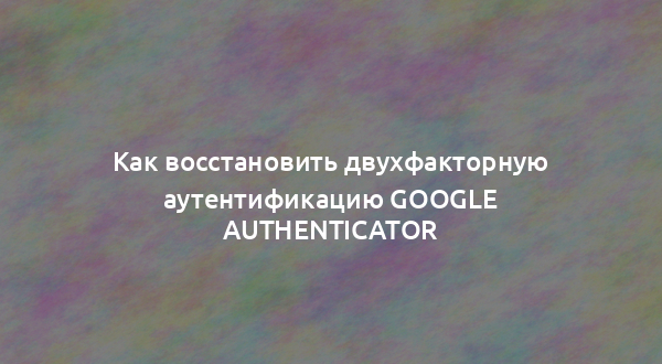 Как восстановить двухфакторную аутентификацию Google Authenticator