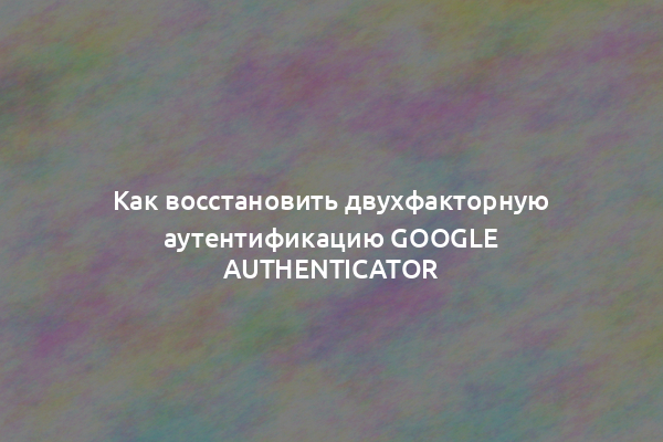 Как восстановить двухфакторную аутентификацию Google Authenticator