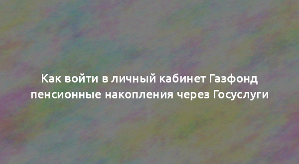 Как войти в личный кабинет Газфонд пенсионные накопления через Госуслуги