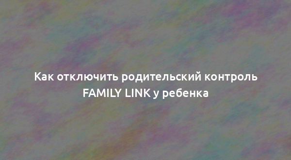 Как отключить родительский контроль Family Link у ребенка