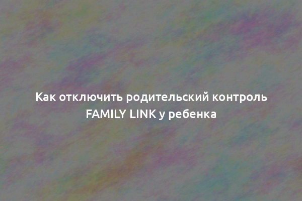 Как отключить родительский контроль Family Link у ребенка